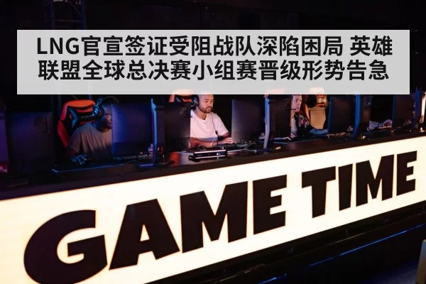 LNG官宣签证受阻战队深陷困局 英雄联盟全球总决赛小组赛晋级形势告急